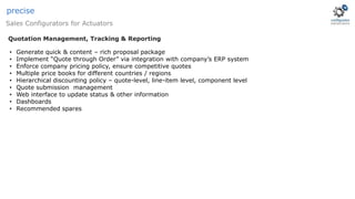 Sales Configurators for Actuators
precise
• Generate quick & content – rich proposal package
• Implement “Quote through Order” via integration with company’s ERP system
• Enforce company pricing policy, ensure competitive quotes
• Multiple price books for different countries / regions
• Hierarchical discounting policy – quote-level, line-item level, component level
• Quote submission management
• Web interface to update status & other information
• Dashboards
• Recommended spares
Quotation Management, Tracking & Reporting
 