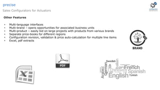 Sales Configurators for Actuators
precise
• Multi-language interfaces
• Multi-brand – opens opportunities for associated business units
• Multi-product – easily bid on large projects with products from various brands
• Separate price-books for different regions
• Configuration revision, validation & price auto-calculation for multiple line items
• Excel, pdf extracts
Other Features
 