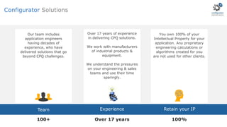 You own 100% of your
Intellectual Property for your
application. Any proprietary
engineering calculations or
algorithms created for you
are not used for other clients.
Our team includes
application engineers
having decades of
experience, who have
delivered solutions that go
beyond CPQ challenges.
ExperienceTeam Retain your IP
100+ 100%Over 17 years
Over 17 years of experience
in delivering CPQ solutions.
We work with manufacturers
of industrial products &
equipment.
We understand the pressures
on your engineering & sales
teams and use their time
sparingly.
Configurator Solutions
 