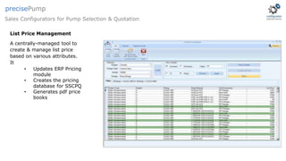 List Price Management
A centrally-managed tool to
create & manage list price
based on various attributes.
It
• Updates ERP Pricing
module
• Creates the pricing
database for SSCPQ
• Generates pdf price
books
Sales Configurators for Pump Selection & Quotation
precisePump
 