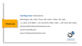 Thank you
Wilmington, DE, USA | Pune, MH, India | Milan, MI, Italy
+1 (302) 319-9983 | +91-20-4075-7600 / 666 | +39 (333) 967-2022
Solutions@ConfiguratorSolutions.com
www.PumpCPQ.com
www.ConfiguratorSolutions.com
Configurator Solutions
 