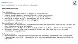 Price Calculation
• Price calculated as total or based on the price of each component
• Dynamic product codes link configuration with price table & item numbers
• Facility to select commissioning or multiyear spare parts with list price
• Commercial & Loading factors for manufacturing and bought out parts
• Back calculation of discount for a given selling price
Document Reports & Drawings
• BOM reports - list of components, Inspection reports like Quality Control Plan (QCP), Quality Assurance Plan
(QAP) available as per pump configuration
• Quotation reports - Multiple Items, Data sheet, Lubrication chart, Terms & Conditions, Covering letters
• Price sheet, Quotation Single Page, Spare parts, Price working sheet generated for pricing details
• Generation of various drawings
Performance curves
• Performance curves such as viscous performance curve, consistency performance curve, VFD (Variable
frequency drive) curve, VFD + viscous performance curve, etc. available as per user selection along with
duty points
Application highlights
Sales Configurators for Pump Selection & Quotation
precisePump
 