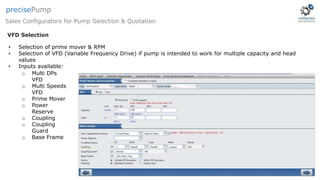 • Selection of prime mover & RPM
• Selection of VFD (Variable Frequency Drive) if pump is intended to work for multiple capacity and head
values
• Inputs available:
o Multi DPs
VFD
o Multi Speeds
VFD
o Prime Mover
o Power
Reserve
o Coupling
o Coupling
Guard
o Base Frame
VFD Selection
Sales Configurators for Pump Selection & Quotation
precisePump
 