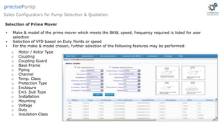 • Make & model of the prime mover which meets the BKW, speed, frequency required is listed for user
selection
• Selection of VFD based on Duty Points or speed
• For the make & model chosen, further selection of the following features may be performed:
o Motor / Rotor Type
o Coupling
o Coupling Guard
o Base Frame
o Piping
o Channel
o Temp. Class
o Protection Type
o Enclosure
o Encl. Sub Type
o Installation
o Mounting
o Voltage
o Duty
o Insulation Class
Selection of Prime Mover
Sales Configurators for Pump Selection & Quotation
precisePump
 