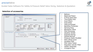 • Bellows
• Balanced Piston
• O-Ring Seat Seal
• Thermoflex Disc
• Dual Filters
• Dual Pilots
• Heat Exchanger
• Backflow Preventer
• Sensing Ring
• Blowdown Valve
• Pilot Discharge
• Weather Shield
• Exposed Spring
• Slotted Bonnet
• Pressure Spike Snubber
• Pilot Lifting Lever
• Studded Inlet
• Pilot Valve Tester
• Regulator and Air Filter
• Heater Assembly
• Cryogenic Disc
Guided Sales Software For Safety & Pressure Relief Valve Sizing, Selection & Quotation
preciseValve
Selection of accessories
 
