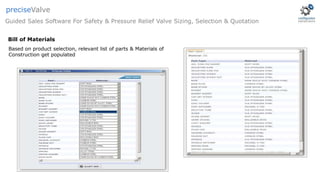 Based on product selection, relevant list of parts & Materials of
Construction get populated
Guided Sales Software For Safety & Pressure Relief Valve Sizing, Selection & Quotation
preciseValve
Bill of Materials
 