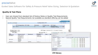 ITP library
• User can choose from standard list of Factory Notes or Quality Test Requirements
• Special Quality Test Requirements not available as standard offering can be added
Guided Sales Software For Safety & Pressure Relief Valve Sizing, Selection & Quotation
preciseValve
Quality & Test Plans
 