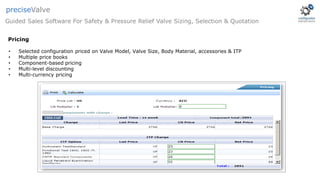• Selected configuration priced on Valve Model, Valve Size, Body Material, accessories & ITP
• Multiple price books
• Component-based pricing
• Multi-level discounting
• Multi-currency pricing
Guided Sales Software For Safety & Pressure Relief Valve Sizing, Selection & Quotation
preciseValve
Pricing
 