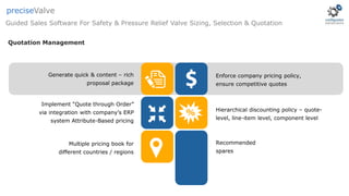 Quotation Management
Generate quick & content – rich
proposal package
Enforce company pricing policy,
ensure competitive quotes
Implement “Quote through Order”
via integration with company’s ERP
system Attribute-Based pricing
Hierarchical discounting policy – quote-
level, line-item level, component level
Multiple pricing book for
different countries / regions
Recommended
spares
Guided Sales Software For Safety & Pressure Relief Valve Sizing, Selection & Quotation
preciseValve
 