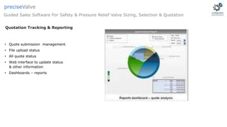 • Quote submission management
• File upload status
• All quote status
• Web interface to update status
& other information
• Dashboards – reports
Quotation Tracking & Reporting
Guided Sales Software For Safety & Pressure Relief Valve Sizing, Selection & Quotation
preciseValve
 