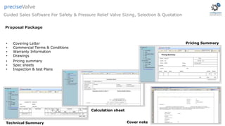 Technical Summary
Calculation sheet
• Covering Letter
• Commercial Terms & Conditions
• Warranty Information
• Drawings
• Pricing summary
• Spec sheets
• Inspection & test Plans
Cover note
Pricing Summary
Proposal Package
Guided Sales Software For Safety & Pressure Relief Valve Sizing, Selection & Quotation
preciseValve
 