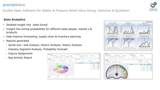 Data Analytics
• Detailed insight into sales funnel
• Insight into wining probabilities for different sales people, market s &
products
• Help improve forecasting, supply chain & inventory planning
• Reports generated
• Quote won –lost analysis, History Analysis, History Analysis
• Industry Segment Analysis, Probability Forecast
• Inquiry Assignment
• Rep Activity Report
Guided Sales Software For Safety & Pressure Relief Valve Sizing, Selection & Quotation
preciseValve
 