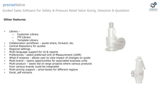 • Library –
o Customer Library
o ITP Library
o Template Library
• Collaboration workflows – quote share, forward, etc.
• Central Repository for quotes
• Regional settings
• Multi-language support for UI & reports
• Preferences - select preferred Unit of Measurement (UOM)
• What-if analysis - allows user to view impact of changes on quote
• Multi-brand – opens opportunities for associated business units
• Multi-product – easily bid on large projects where various products
from various brands could be integrated
• Multi-pricing support – price-books for different regions
• Excel, pdf extracts
Guided Sales Software For Safety & Pressure Relief Valve Sizing, Selection & Quotation
preciseValve
Other features
 