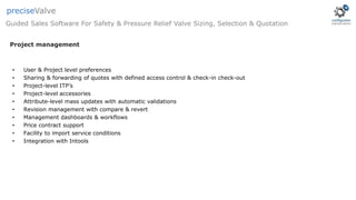 • User & Project level preferences
• Sharing & forwarding of quotes with defined access control & check-in check-out
• Project-level ITP’s
• Project-level accessories
• Attribute-level mass updates with automatic validations
• Revision management with compare & revert
• Management dashboards & workflows
• Price contract support
• Facility to import service conditions
• Integration with Intools
Project management
Guided Sales Software For Safety & Pressure Relief Valve Sizing, Selection & Quotation
preciseValve
 