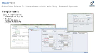 Guided Sales Software For Safety & Pressure Relief Valve Sizing, Selection & Quotation
preciseValve
Sizing & Selection
Sizing in accordance with
• ASME Code Sec VIII, Div 1
• API 520
• DIN EN ISO 4126 - 1
• AD 2000 Merkblatt A2
 