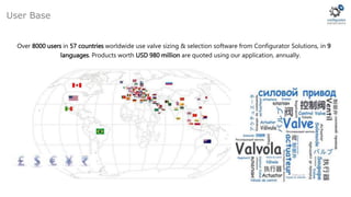 Over 8000 users in 57 countries worldwide use valve sizing & selection software from Configurator Solutions, in 9
languages. Products worth USD 980 million are quoted using our application, annually.
User Base
 