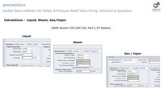 Liquid
Gas / Vapor
Steam
ASME Section VIII (API 520, Part I, 8th Edition)
Guided Sales Software For Safety & Pressure Relief Valve Sizing, Selection & Quotation
preciseValve
Calculations - Liquid, Steam, Gas/Vapor
 