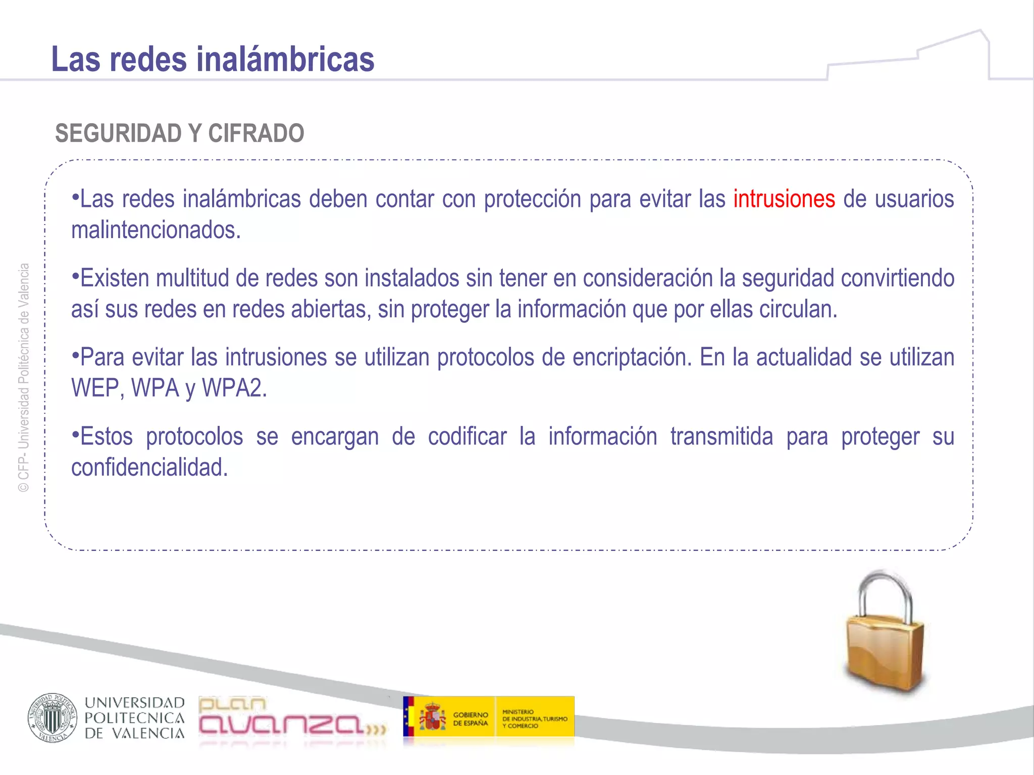 Las redes inalámbricas SEGURIDAD Y CIFRADO Las redes inalámbricas deben contar con protección para evitar las  intrusiones  de usuarios malintencionados. Existen multitud de redes son instalados sin tener en consideración la seguridad convirtiendo así sus redes en redes abiertas, sin proteger la información que por ellas circulan. Para evitar las intrusiones se utilizan protocolos de encriptación. En la actualidad se utilizan WEP, WPA y WPA2. Estos protocolos se encargan de codificar la información transmitida para proteger su confidencialidad. 