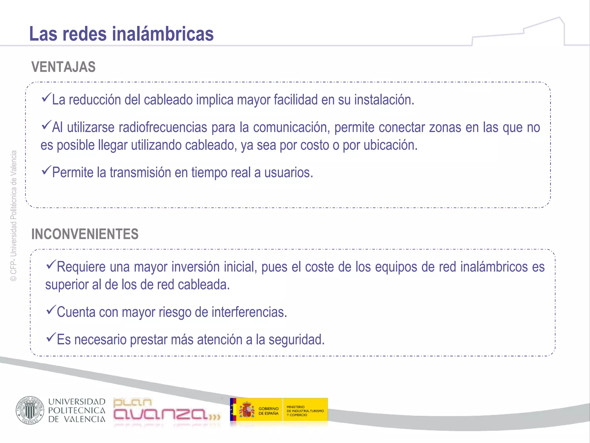 Las redes inalámbricas VENTAJAS La reducción del cableado implica mayor facilidad en su instalación. Al utilizarse radiofrecuencias para la comunicación, permite conectar zonas en las que no es posible llegar utilizando cableado, ya sea por costo o por ubicación. Permite la transmisión en tiempo real a usuarios. INCONVENIENTES Requiere una mayor inversión inicial, pues el coste de los equipos de red inalámbricos es superior al de los de red cableada. Cuenta con mayor riesgo de interferencias. Es necesario prestar más atención a la seguridad. 
