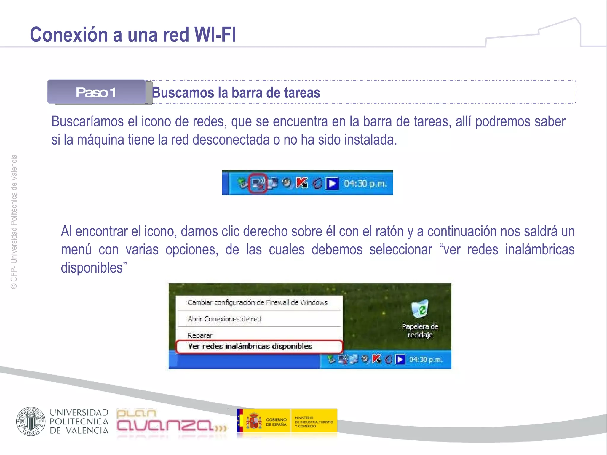 Conexión a una red WI-FI Paso 1 Buscamos la barra de tareas  Buscaríamos el icono de redes, que se encuentra en la barra de tareas, allí podremos saber si la máquina tiene la red desconectada o no ha sido instalada. Al   encontrar el icono, damos clic derecho sobre él con el ratón y a continuación nos saldrá un menú con varias opciones, de las cuales debemos seleccionar “ver redes inalámbricas disponibles” 