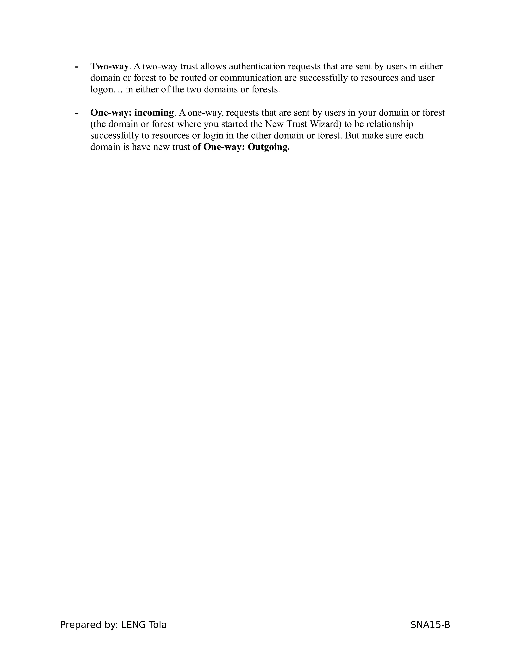- Two-way. A two-way trust allows authentication requests that are sent by users in either
domain or forest to be routed or communication are successfully to resources and user
logon… in either of the two domains or forests.
- One-way: incoming. A one-way, requests that are sent by users in your domain or forest
(the domain or forest where you started the New Trust Wizard) to be relationship
successfully to resources or login in the other domain or forest. But make sure each
domain is have new trust of One-way: Outgoing.
Prepared by: LENG Tola SNA15-B
 