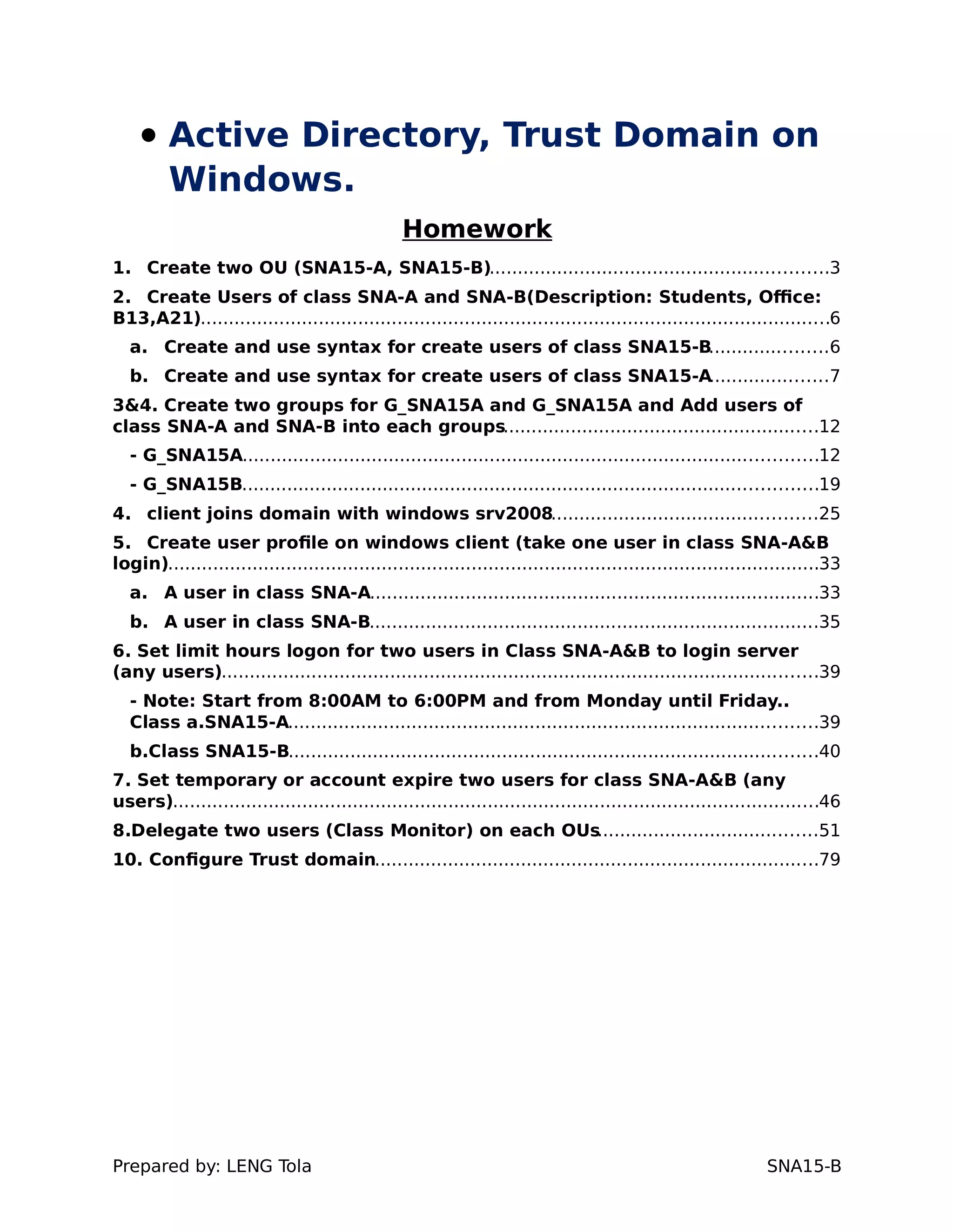  Active Directory, Trust Domain on
Windows.
Homework
1. Create two OU (SNA15-A, SNA15-B)............................................................3
2. Create Users of class SNA-A and SNA-B(Description: Students, Office:
B13,A21)................................................................................................................6
a. Create and use syntax for create users of class SNA15-B.....................6
b. Create and use syntax for create users of class SNA15-A.....................7
3&4. Create two groups for G_SNA15A and G_SNA15A and Add users of
class SNA-A and SNA-B into each groups........................................................12
- G_SNA15A......................................................................................................12
- G_SNA15B......................................................................................................19
4. client joins domain with windows srv2008...............................................25
5. Create user profile on windows client (take one user in class SNA-A&B
login)....................................................................................................................33
a. A user in class SNA-A................................................................................33
b. A user in class SNA-B................................................................................35
6. Set limit hours logon for two users in Class SNA-A&B to login server
(any users)..........................................................................................................39
- Note: Start from 8:00AM to 6:00PM and from Monday until Friday..
Class a.SNA15-A..............................................................................................39
b.Class SNA15-B..............................................................................................40
7. Set temporary or account expire two users for class SNA-A&B (any
users)...................................................................................................................46
8.Delegate two users (Class Monitor) on each OUs.......................................51
10. Configure Trust domain...............................................................................79
Prepared by: LENG Tola SNA15-B
 