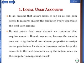 NextPrevi End
Preparedby:AbenezerA.E-Mail:abiti.hana@gmail.com
1. LOCAL USER ACCOUNTS
 Is an account that allows users to log on at and gain
access to resource on only the computer where you create
the local user account
 Do not create local user account on computer that
require access to Domain resources, because the domain
does not recognize local user account properties or assign
access permissions for domain resources unless he or she
connects to the local computer using the Action menu on
the computer management console
101
 