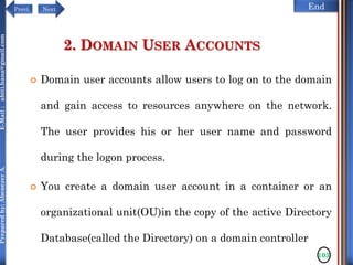 NextPrevi End
Preparedby:AbenezerA.E-Mail:abiti.hana@gmail.com
2. DOMAIN USER ACCOUNTS
 Domain user accounts allow users to log on to the domain
and gain access to resources anywhere on the network.
The user provides his or her user name and password
during the logon process.
 You create a domain user account in a container or an
organizational unit(OU)in the copy of the active Directory
Database(called the Directory) on a domain controller
103
 