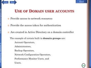 NextPrevi End
Preparedby:AbenezerA.E-Mail:abiti.hana@gmail.com
USE OF DOMAIN USER ACCOUNTS
 Provide access to network resources
 Provide the access token for authentication
 Are created in Active Directory on a domain controller
104
The example of certain built in domain groups are:
Account Operators,
Administrators,
Backup Operators,
Network Configuration Operators,
Performance Monitor Users, and
Users.
 