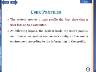 NextPrevi End
Preparedby:AbenezerA.E-Mail:abiti.hana@gmail.com
USER PROFILES
 The system creates a user profile the first time that a
user logs on to a computer.
 At following logons, the system loads the user's profile,
and then other system components configure the user's
environment according to the information in the profile.
106
 