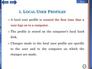 NextPrevi End
Preparedby:AbenezerA.E-Mail:abiti.hana@gmail.com
1. LOCAL USER PROFILES
 A local user profile is created the first time that a
user logs on to a computer.
 The profile is stored on the computer's local hard
disk.
 Changes made to the local user profile are specific
to the user and to the computer on which the
changes are made.
108
 