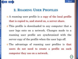 NextPrevi End
Preparedby:AbenezerA.E-Mail:abiti.hana@gmail.com
2. ROAMING USER PROFILES
 A roaming user profile is a copy of the local profile
that is copied to, and stored on, a server share.
 This profile is downloaded to any computer that a
user logs onto on a network. Changes made to a
roaming user profile are synchronized with the
server copy of the profile when the user logs off.
 The advantage of roaming user profiles is that
users do not need to create a profile on each
computer they use on a network.
109
 