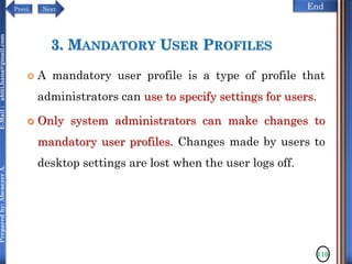 NextPrevi End
Preparedby:AbenezerA.E-Mail:abiti.hana@gmail.com
3. MANDATORY USER PROFILES
 A mandatory user profile is a type of profile that
administrators can use to specify settings for users.
 Only system administrators can make changes to
mandatory user profiles. Changes made by users to
desktop settings are lost when the user logs off.
110
 