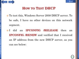 NextPrevi End
Preparedby:AbenezerA.E-Mail:abiti.hana@gmail.com
HOW TO TEST DHCP
 To test this, Windows Server 2008 DHCP server. To
be safe, I have no other devices on this network
segment.
 I did an IPCONFIG /RELEASE then an
IPCONFIG /RENEW and verified that I received
an IP address from the new DHCP server, as you
can see below:
114
 
