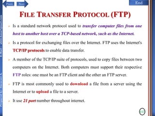 NextPrevi End
Preparedby:AbenezerA.E-Mail:abiti.hana@gmail.com
FILE TRANSFER PROTOCOL (FTP)
 Is a standard network protocol used to transfer computer files from one
host to another host over a TCP-based network, such as the Internet.
 Is a protocol for exchanging files over the Internet. FTP uses the Internet's
TCP/IP protocols to enable data transfer.
 A member of the TCP/IP suite of protocols, used to copy files between two
computers on the Internet. Both computers must support their respective
FTP roles: one must be an FTP client and the other an FTP server.
 FTP is most commonly used to download a file from a server using the
Internet or to upload a file to a server.
 It use 21 port number throughout internet.
117
 