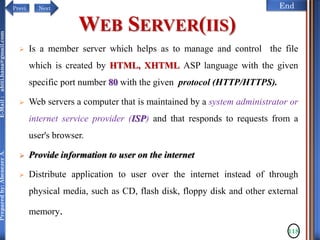 NextPrevi End
Preparedby:AbenezerA.E-Mail:abiti.hana@gmail.com
WEB SERVER(IIS)
 Is a member server which helps as to manage and control the file
which is created by HTML, XHTML ASP language with the given
specific port number 80 with the given protocol (HTTP/HTTPS).
 Web servers a computer that is maintained by a system administrator or
internet service provider (ISP) and that responds to requests from a
user's browser.
 Provide information to user on the internet
 Distribute application to user over the internet instead of through
physical media, such as CD, flash disk, floppy disk and other external
memory.
118
 