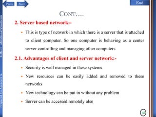 NextPrevi End
Preparedby:AbenezerA.E-Mail:abiti.hana@gmail.com
2. Server based network:-
 This is type of network in which there is a server that is attached
to client computer. So one computer is behaving as a center
server controlling and managing other computers.
2.1. Advantages of client and server network:-
 Security is well managed in these systems
 New resources can be easily added and removed to these
networks
 New technology can be put in without any problem
 Server can be accessed remotely also
CONT….
12
 