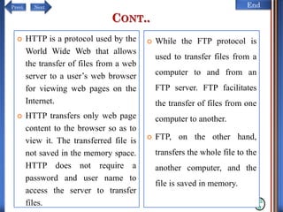 NextPrevi End
CONT..
12
0
 HTTP is a protocol used by the
World Wide Web that allows
the transfer of files from a web
server to a user’s web browser
for viewing web pages on the
Internet.
 HTTP transfers only web page
content to the browser so as to
view it. The transferred file is
not saved in the memory space.
HTTP does not require a
password and user name to
access the server to transfer
files.
 While the FTP protocol is
used to transfer files from a
computer to and from an
FTP server. FTP facilitates
the transfer of files from one
computer to another.
 FTP, on the other hand,
transfers the whole file to the
another computer, and the
file is saved in memory.
 
