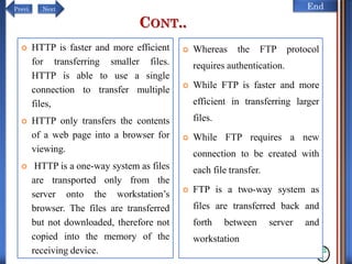 NextPrevi End
CONT..
12
1
 HTTP is faster and more efficient
for transferring smaller files.
HTTP is able to use a single
connection to transfer multiple
files,
 HTTP only transfers the contents
of a web page into a browser for
viewing.
 HTTP is a one-way system as files
are transported only from the
server onto the workstation’s
browser. The files are transferred
but not downloaded, therefore not
copied into the memory of the
receiving device.
 Whereas the FTP protocol
requires authentication.
 While FTP is faster and more
efficient in transferring larger
files.
 While FTP requires a new
connection to be created with
each file transfer.
 FTP is a two-way system as
files are transferred back and
forth between server and
workstation
 