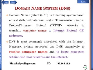 NextPrevi End
Preparedby:AbenezerA.E-Mail:abiti.hana@gmail.com
DOMAIN NAME SYSTEM (DNS)
 Domain Name System (DNS) is a naming system based
on a distributed database used in Transmission Control
Protocol/Internet Protocol (TCP/IP) networks to
translate computer names to Internet Protocol (IP)
addresses.
 DNS is most commonly associated with the Internet.
However, private networks use DNS extensively to
resolve computer names and to locate computers
within their local networks and the Internet.
122
Maryhelpcollege.com TO 192.168.11.1
 