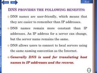 NextPrevi End
Preparedby:AbenezerA.E-Mail:abiti.hana@gmail.com
DNS PROVIDES THE FOLLOWING BENEFITS:
 DNS names are user-friendly, which means that
they are easier to remember than IP addresses.
 DNS names remain more constant than IP
addresses. An IP address for a server can change,
but the server name remains the same.
 DNS allows users to connect to local servers using
the same naming convention as the Internet.
 Generally DNS is used for translating host
names to IP addresses and the reverse.
123
 