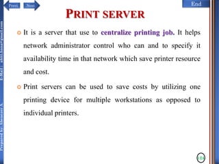 NextPrevi End
Preparedby:AbenezerA.E-Mail:abiti.hana@gmail.com
PRINT SERVER
 It is a server that use to centralize printing job. It helps
network administrator control who can and to specify it
availability time in that network which save printer resource
and cost.
 Print servers can be used to save costs by utilizing one
printing device for multiple workstations as opposed to
individual printers.
124
 