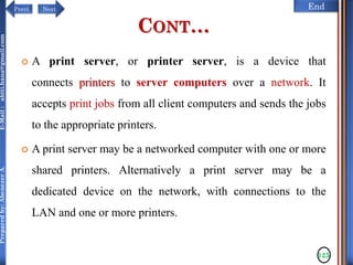 NextPrevi End
Preparedby:AbenezerA.E-Mail:abiti.hana@gmail.com
CONT…
 A print server, or printer server, is a device that
connects printers to server computers over a network. It
accepts print jobs from all client computers and sends the jobs
to the appropriate printers.
 A print server may be a networked computer with one or more
shared printers. Alternatively a print server may be a
dedicated device on the network, with connections to the
LAN and one or more printers.
125
 