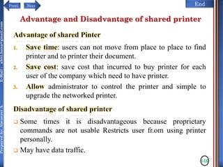 NextPrevi End
Preparedby:AbenezerA.E-Mail:abiti.hana@gmail.com
Advantage and Disadvantage of shared printer
: users can not move from place to place to find
printer and to printer their document.
: save cost that incurred to buy printer for each
user of the company which need to have printer.
administrator to control the printer and simple to
upgrade the networked printer.
 Some times it is disadvantageous because proprietary
commands are not usable Restricts user fr.om using printer
personally.
 May have data traffic.
126
 