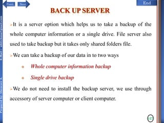 NextPrevi End
Preparedby:AbenezerA.E-Mail:abiti.hana@gmail.com
It is a server option which helps us to take a backup of the
whole computer information or a single drive. File server also
used to take backup but it takes only shared folders file.
We can take a backup of our data in to two ways
 Whole computer information backup
 Single drive backup
We do not need to install the backup server, we use through
accessory of server computer or client computer.
127
 