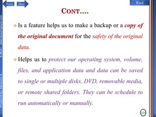 NextPrevi End
Preparedby:AbenezerA.E-Mail:abiti.hana@gmail.com
CONT….
 Is a feature helps us to make a backup or a copy of
the original document for the safety of the original
data.
 Helps us to protect our operating system, volume,
files, and application data and data can be saved
to single or multiple disks, DVD, removable media,
or remote shared folders. They can be schedule to
run automatically or manually.
128
 