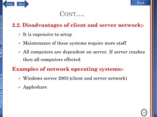NextPrevi End
Preparedby:AbenezerA.E-Mail:abiti.hana@gmail.com
2.2. Disadvantages of client and server network:-
 It is expensive to setup
 Maintenance of these systems require more staff
 All computers are dependent on server. If server crashes
then all computers effected
Examples of network operating systems:-
 Windows server 2003 (client and server network)
 Appleshare
CONT….
13
 