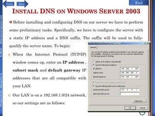 NextPrevi End
Preparedby:AbenezerA.E-Mail:abiti.hana@gmail.com
INSTALL DNS ON WINDOWS SERVER 2003
 When the Internet Protocol (TCP/IP)
window comes up, enter an IP address ,
subnet mask and default gateway IP
addresses that are all compatible with
your LAN.
 Our LAN is on a 192.168.1.0/24 network,
so our settings are as follows:
130
Before installing and configuring DNS on our server we have to perform
some preliminary tasks. Specifically, we have to configure the server with
a static IP address and a DNS suffix. The suffix will be used to fully-
qualify the server name. To begin:
 