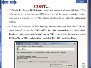 NextPrevi End
Preparedby:AbenezerA.E-Mail:abiti.hana@gmail.com
CONT…
 3. For the Preferred DNS Server , enter the loopback address 127.0.0.1 . This
tells the server to use its own DNS server service for name resolution, rather
than using a separate server. After filling out those fields , click the Advanced
button.
 4. When the Advanced TCP/IP Settings window comes up, click the DNS tab,
enter firewall.test on the DNS suffix for this connection text field, check
Register this connection's address in DNS , check Use this connection's
DNS suffix in DNS registration , and click OK , OK , and then Close
131
 