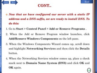 NextPrevi End
Preparedby:AbenezerA.E-Mail:abiti.hana@gmail.com
CONT..
 Now that we have configured our server with a static IP
address and a DNS suffix, we are ready to install DNS. To
do this:
1. Go to Start > Control Panel > Add or Remove Programs .
2. When the Add or Remove Program window launches, click
Add/Remove Windows Components on the left pane.
3. When the Windows Components Wizard comes up, scroll down
and highlight Networking Services and then click the Details
button.
4. When the Networking Services window comes up, place a check
mark next to Domain Name System (DNS) and click OK and
OK again.
132
 